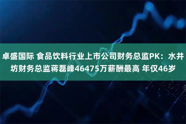 卓盛国际 食品饮料行业上市公司财务总监PK：水井坊财务总监蒋磊峰46475万薪酬最高 年仅46岁