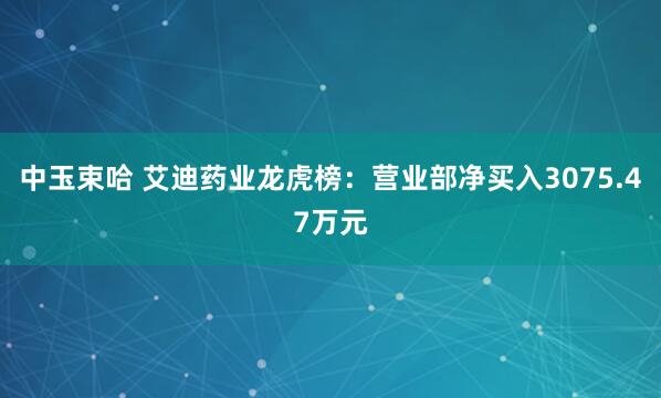 中玉束哈 艾迪药业龙虎榜：营业部净买入3075.47万元