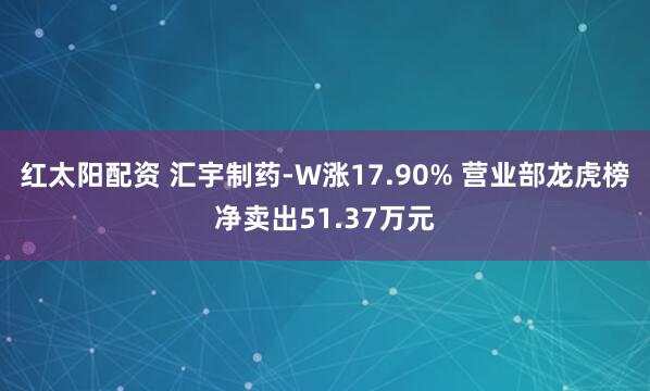 红太阳配资 汇宇制药-W涨17.90% 营业部龙虎榜净卖出51.37万元