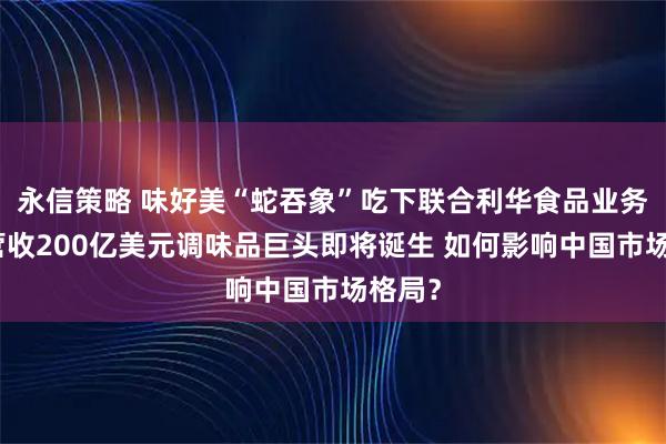永信策略 味好美“蛇吞象”吃下联合利华食品业务，年营收200亿美元调味品巨头即将诞生 如何影响中国市场格局？