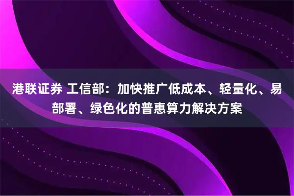 港联证券 工信部：加快推广低成本、轻量化、易部署、绿色化的普惠算力解决方案