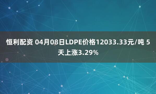恒利配资 04月08日LDPE价格12033.33元/吨 5天上涨3.29%