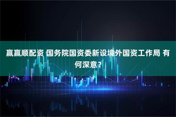 赢赢顺配资 国务院国资委新设境外国资工作局 有何深意？