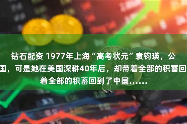 钻石配资 1977年上海“高考状元”袁钧瑛,公派留美拒不回国,可是她在美国深耕40年后,却带着全部的积蓄回到了中国……
