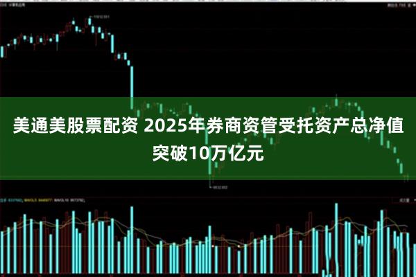 美通美股票配资 2025年券商资管受托资产总净值突破10万亿元